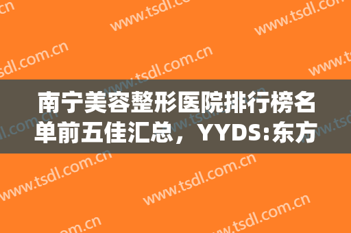 南宁美容整形医院排行榜名单前五佳汇总，YYDS:东方、韩星被赞三个好！(南宁东方美容整形医院怎么样)