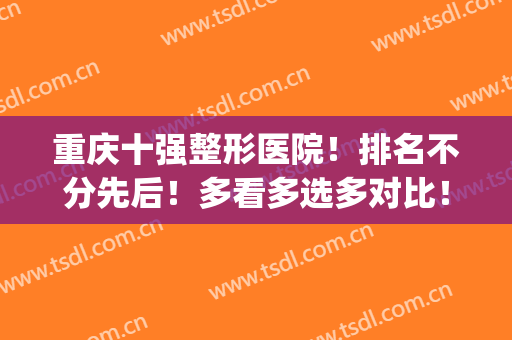 重庆十强整形医院！排名不分先后！多看多选多对比！(重庆前十名的整形医院)