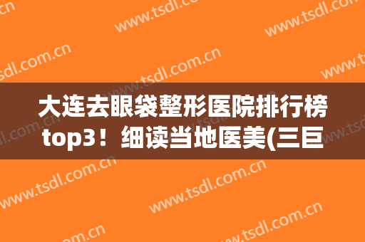 大连去眼袋整形医院排行榜top3！细读当地医美(三巨头)特色优势、价格表
