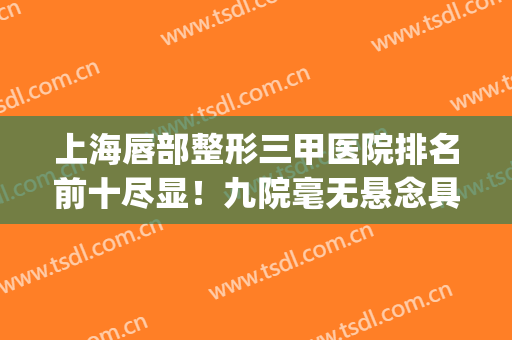 上海唇部整形三甲医院排名前十尽显！九院毫无悬念具榜一！(唇部整形哪家医院最好)