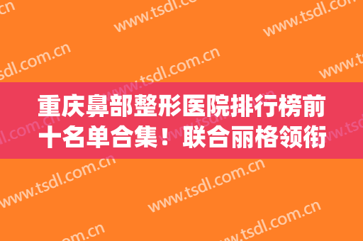 重庆鼻部整形医院排行榜前十名单合集！联合丽格领衔私立医美top10~(重庆哪家双眼皮整形医院)