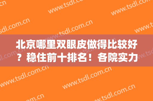 北京哪里双眼皮做得比较好？稳住前十排名！各院实力谁厉害？(北京双眼皮做得最好的医院)