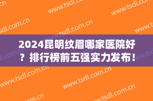 2024昆明纹眉哪家医院好？排行榜前五强实力发布！这几家口碑靠前(昆明排名医院)