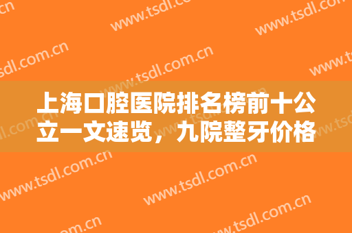 上海口腔医院排名榜前十公立一文速览，九院整牙价格引热议，闭眼入！