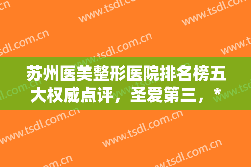 苏州医美整形医院排名榜五大权威点评，圣爱第三，*名官方回应！(苏州排名第一的整形医院)