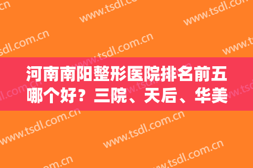 河南南阳整形医院排名前五哪个好？三院、天后、华美等具高人气！(南阳整形医院排行榜三甲)