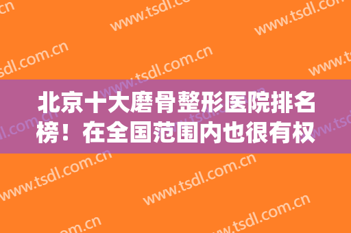 北京十大磨骨整形医院排名榜！在全国范围内也很有权威性！(北京磨骨医院口碑前三)
