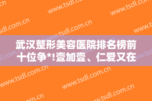 武汉整形美容医院排名榜前十位争*!壹加壹、仁爱又在前三甲上亮相了!
