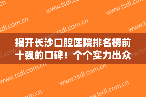 揭开长沙口腔医院排名榜前十强的口碑！个个实力出众,整牙价格平价(长沙比较有名的口腔医院)
