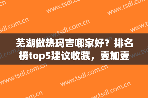 芜湖做热玛吉哪家好？排名榜top5建议收藏，壹加壹已名列前三！