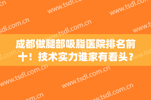 成都做腿部吸脂医院排名前十！技术实力谁家有看头？哪个获榜一？(哪家医院腿部吸脂好)