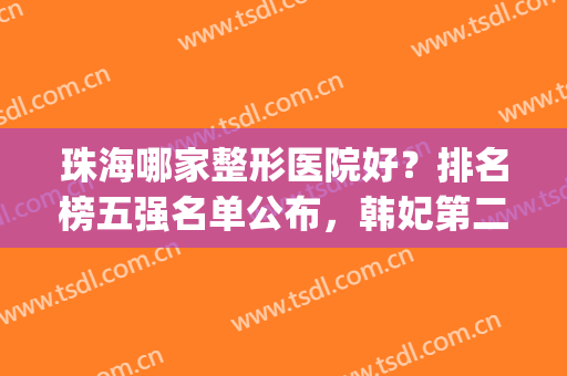 珠海哪家整形医院好？排名榜五强名单公布，韩妃第二，不负众望！(珠海哪里整形医院最好的医院)