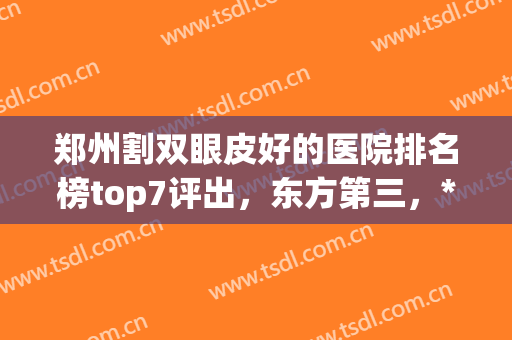 郑州割双眼皮好的医院排名榜top7评出，东方第三，*热度夺冠！(郑州整形双眼皮医院哪家好)