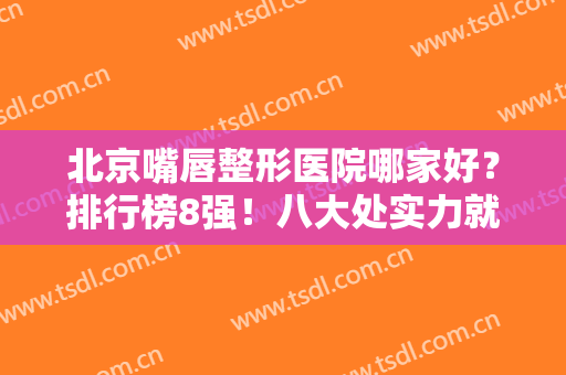 北京嘴唇整形医院哪家好？排行榜8强！八大处实力就是厉害，年年当榜首