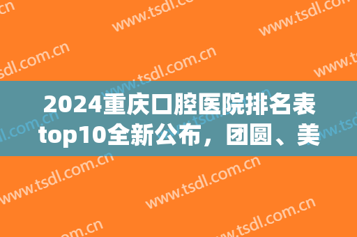 2024重庆口腔医院排名表top10全新公布，团圆、美奥排序结果来了(重庆市好的口腔医院)