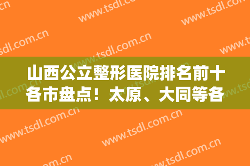 山西公立整形医院排名前十各市盘点！太原、大同等各占多少？(太原正规整形医院排名榜)