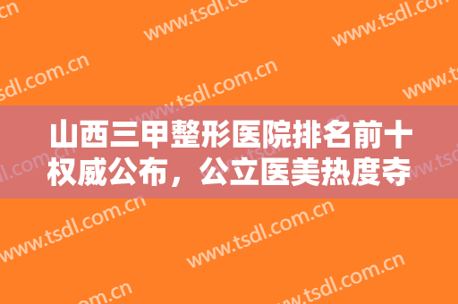 山西三甲整形医院排名前十权威公布，公立医美热度夺冠，私立被反超！