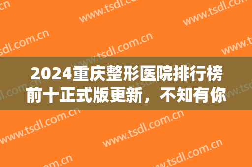 2024重庆整形医院排行榜前十正式版更新，不知有你关注的吗(重庆前五名整形医院)