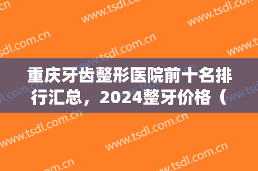 重庆牙齿整形医院前十名排行汇总，2024整牙价格（费用）明细一览(重庆牙齿整形最好的医院)