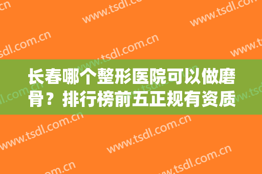 长春哪个整形医院可以做磨骨？排行榜前五正规有资质！口碑好名气大(三级整形医院可以做磨骨吗)
