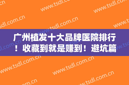 广州植发十大品牌医院排行！收藏到就是赚到！避坑篇！(广州十大植发医院价目表)