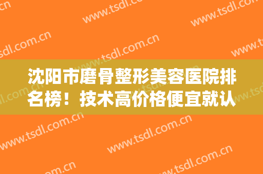 沈阳市磨骨整形美容医院排名榜！技术高价格便宜就认准这8家(沈阳著名整形医院)