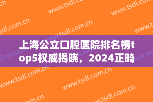 上海公立口腔医院排名榜top5权威揭晓，2024正畸价格费用明细公布！