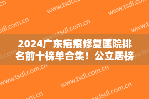 2024广东疤痕修复医院排名前十榜单合集！公立居榜首？私立医美占比大