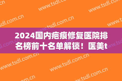 2024国内疤痕修复医院排名榜前十名单解锁！医美top10花落谁家？全国各地都有