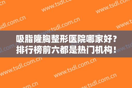 吸脂隆胸整形医院哪家好？排行榜前六都是热门机构！主要集中在北京上海