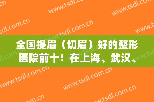 全国提眉（切眉）好的整形医院前十！在上海、武汉、成都等地蔓延！(武汉哪个医院做提眉术最专业)