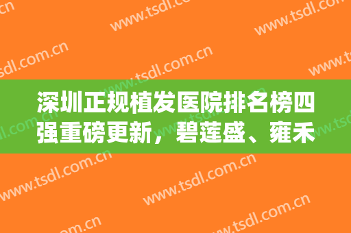 深圳正规植发医院排名榜四强重磅更新，碧莲盛、雍禾双双上榜，收藏！(深圳植发公立医院排名)