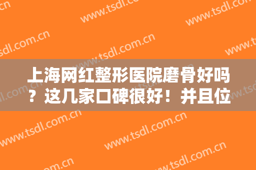 上海网红整形医院磨骨好吗？这几家口碑很好！并且位居上海医美排行榜前五