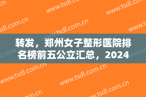 转发，郑州女子整形医院排名榜前五公立汇总，2024全新价格（费用）明细公示！