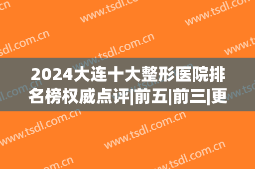 2024大连十大整形医院排名榜权威点评|前五|前三|更多细节曝光(大连最出名的整形医院)