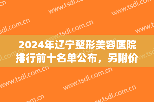 2024年辽宁整形美容医院排行前十名单公布，另附价格（价目）明细一览(辽宁省整容医院排名)