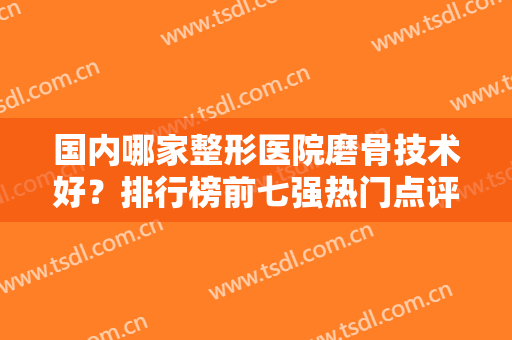 国内哪家整形医院磨骨技术好？排行榜前七强热门点评！各大城市都在内