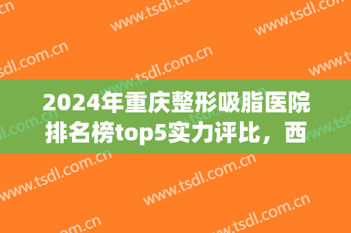 2024年重庆整形吸脂医院排名榜top5实力评比，西南医院口碑（价格）速览→