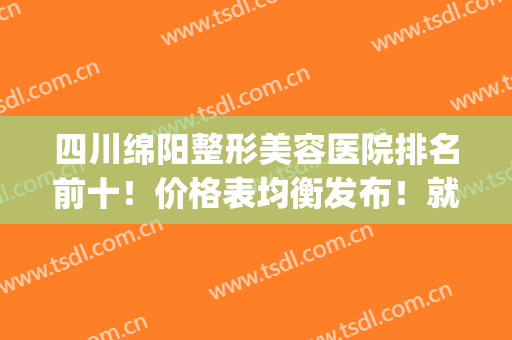 四川绵阳整形美容医院排名前十！价格表均衡发布！就近选择！(绵阳中心医院整形美容价目表)