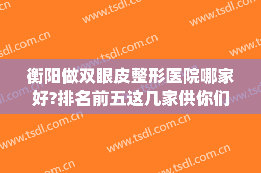 衡阳做双眼皮整形医院哪家好?排名前五这几家供你们参考！(衡阳整双眼皮哪个医院好)