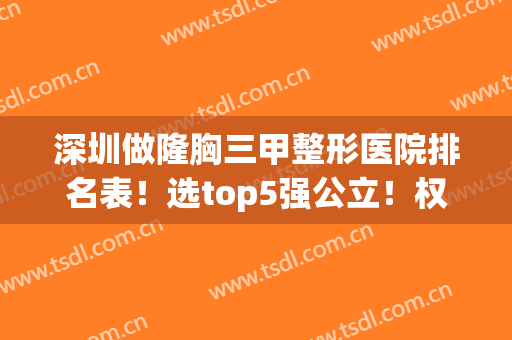 深圳做隆胸三甲整形医院排名表！选top5强公立！权威严谨价格透明(深圳隆胸最好的医院)