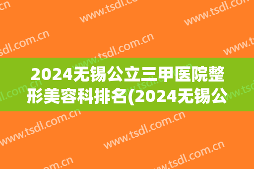 2024无锡公立三甲医院整形美容科排名(2024无锡公立三甲医院整形美容科排名第三)