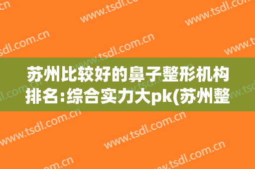 苏州比较好的鼻子整形机构排名:综合实力大pk(苏州整形医院排名前三)