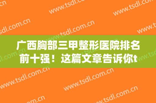 广西胸部三甲整形医院排名前十强！这篇文章告诉你top公立优势在哪(广西整形医院排行前十)