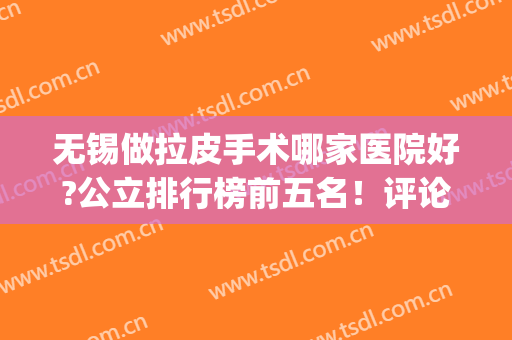 无锡做拉皮手术哪家医院好?公立排行榜前五名！评论揭晓真实价格(无锡割包皮医院哪家比较好)