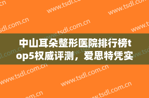 中山耳朵整形医院排行榜top5权威评测，爱思特凭实力入围（附价格）(全国耳朵整形最好的医院是哪家)