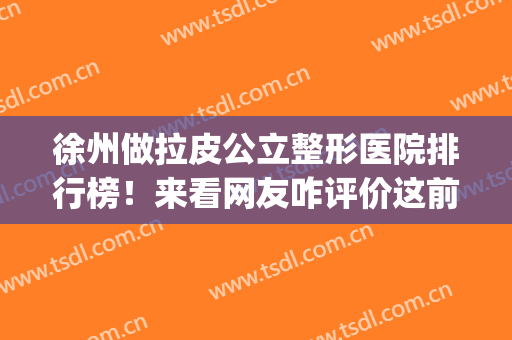 徐州做拉皮公立整形医院排行榜！来看网友咋评价这前六强实力_价格的
