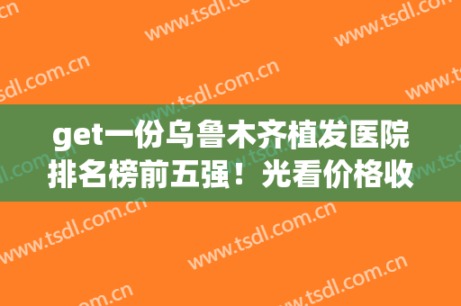 get一份乌鲁木齐植发医院排名榜前五强！光看价格收费就已心动不已(乌鲁木齐药业集团附属医院植发如何)