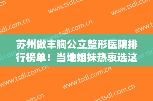 苏州做丰胸公立整形医院排行榜单！当地姐妹热衷选这四家~查价格(苏州丰胸整形大约多少钱)