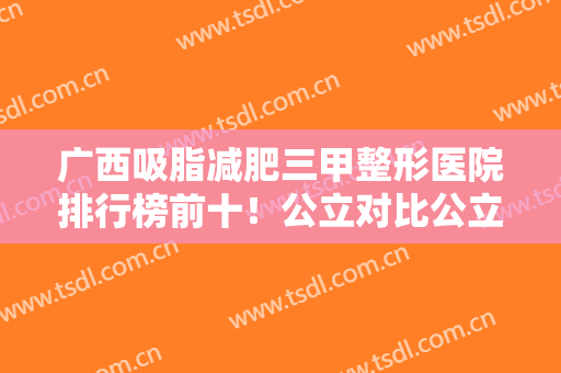 广西吸脂减肥三甲整形医院排行榜前十！公立对比公立实力强弱一目了然